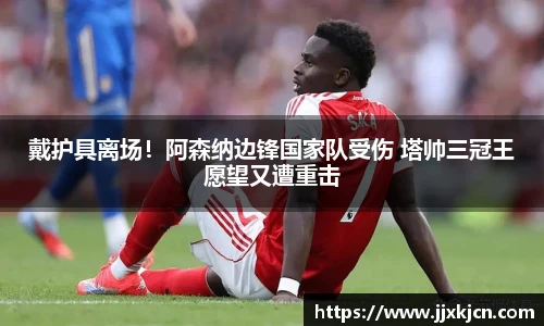戴护具离场！阿森纳边锋国家队受伤 塔帅三冠王愿望又遭重击